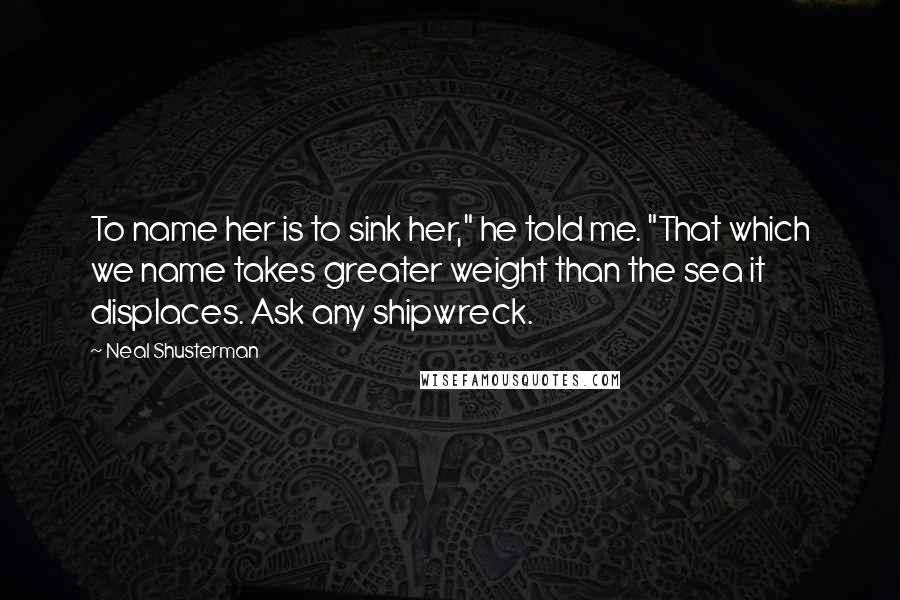 Neal Shusterman Quotes: To name her is to sink her," he told me. "That which we name takes greater weight than the sea it displaces. Ask any shipwreck.