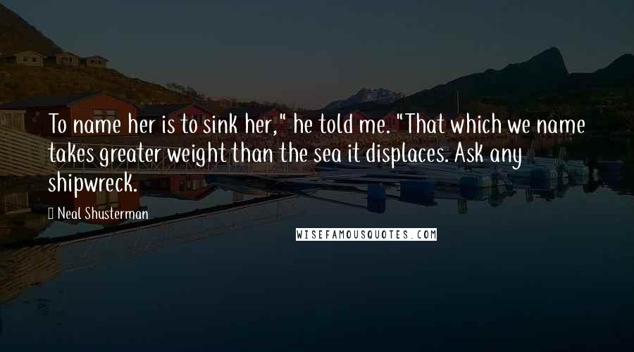 Neal Shusterman Quotes: To name her is to sink her," he told me. "That which we name takes greater weight than the sea it displaces. Ask any shipwreck.