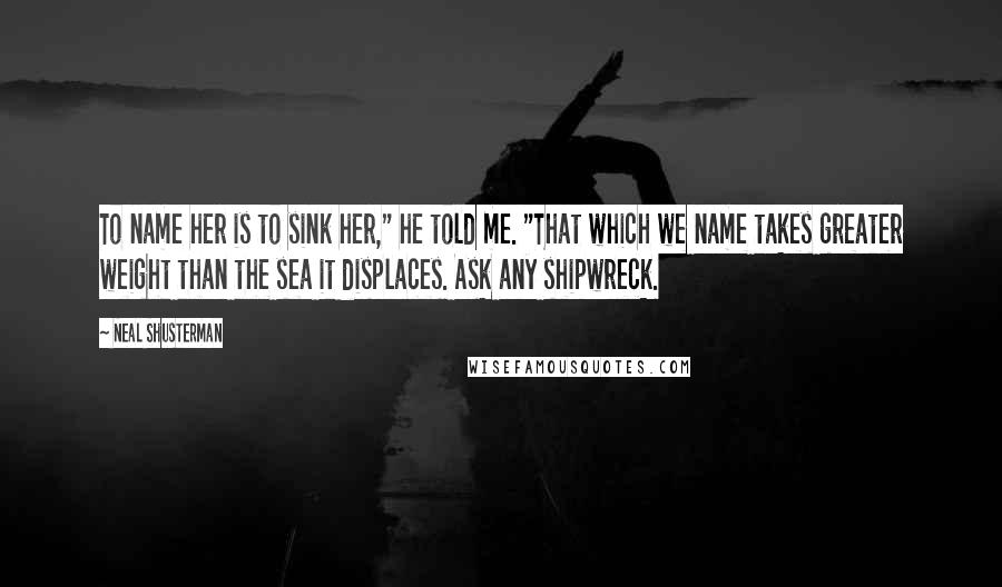 Neal Shusterman Quotes: To name her is to sink her," he told me. "That which we name takes greater weight than the sea it displaces. Ask any shipwreck.