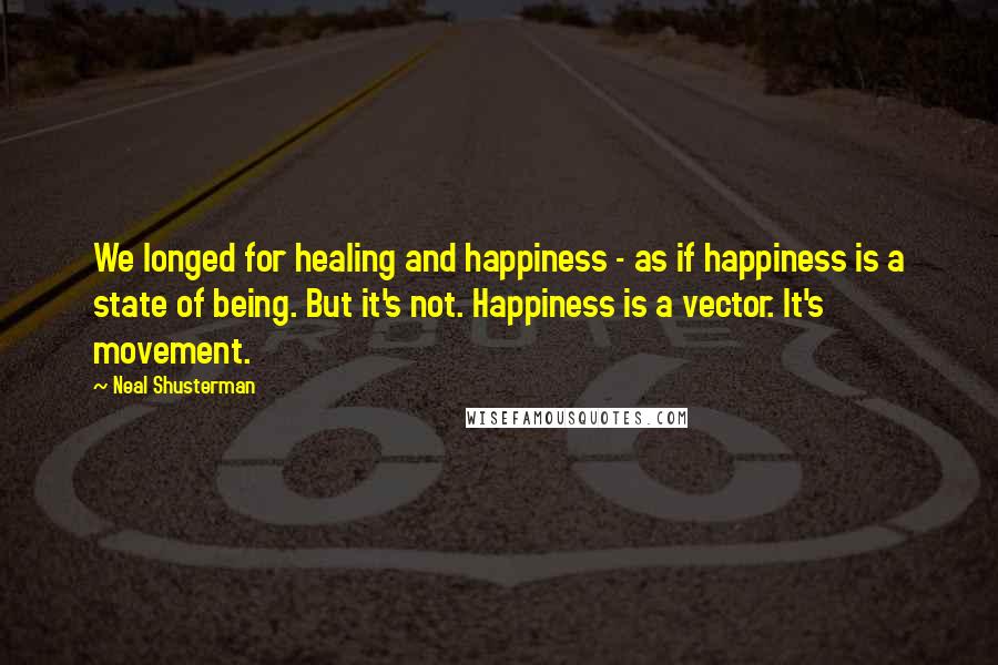 Neal Shusterman Quotes: We longed for healing and happiness - as if happiness is a state of being. But it's not. Happiness is a vector. It's movement.