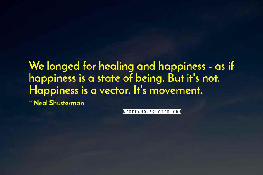 Neal Shusterman Quotes: We longed for healing and happiness - as if happiness is a state of being. But it's not. Happiness is a vector. It's movement.