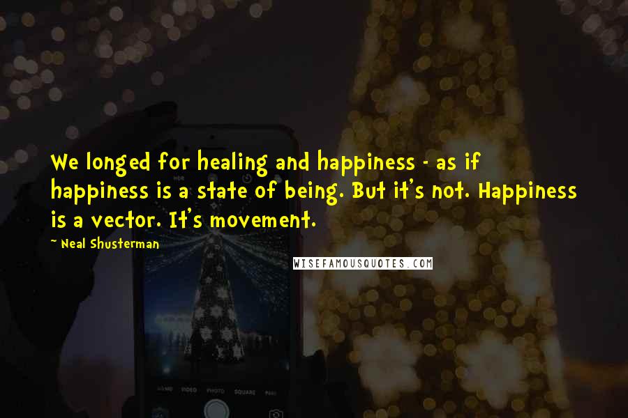 Neal Shusterman Quotes: We longed for healing and happiness - as if happiness is a state of being. But it's not. Happiness is a vector. It's movement.