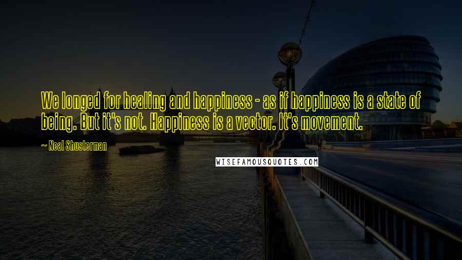 Neal Shusterman Quotes: We longed for healing and happiness - as if happiness is a state of being. But it's not. Happiness is a vector. It's movement.
