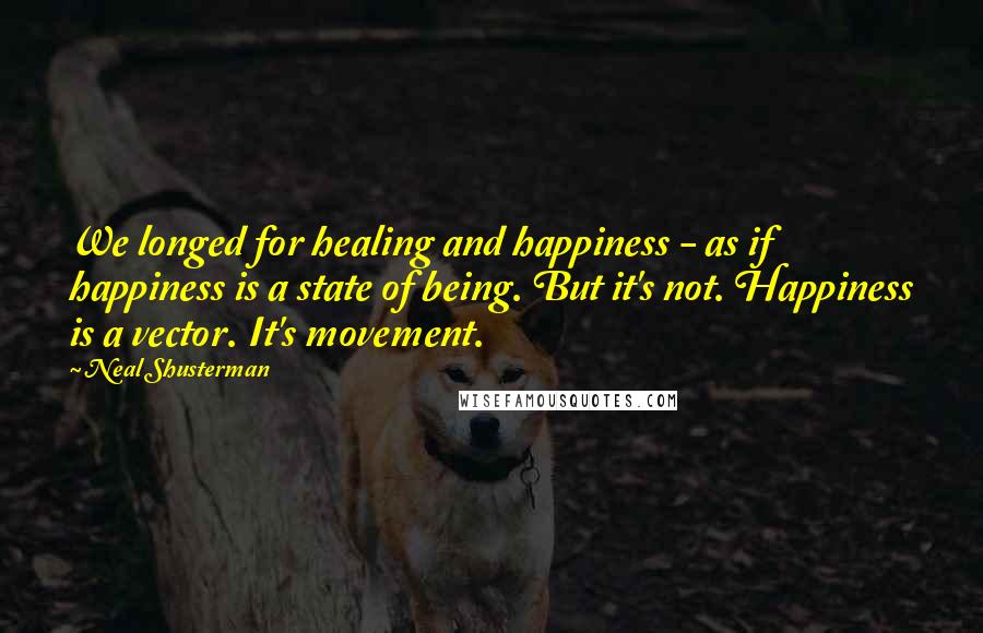 Neal Shusterman Quotes: We longed for healing and happiness - as if happiness is a state of being. But it's not. Happiness is a vector. It's movement.