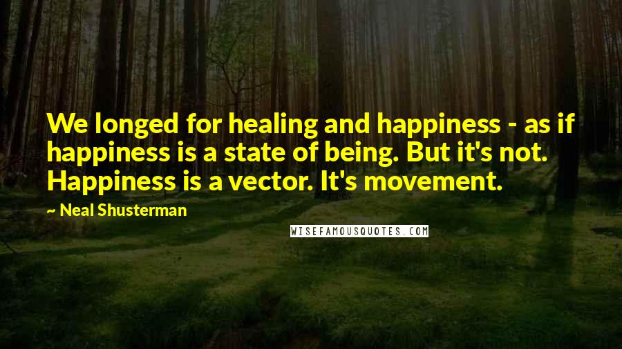 Neal Shusterman Quotes: We longed for healing and happiness - as if happiness is a state of being. But it's not. Happiness is a vector. It's movement.