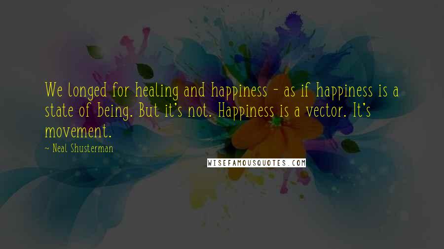 Neal Shusterman Quotes: We longed for healing and happiness - as if happiness is a state of being. But it's not. Happiness is a vector. It's movement.
