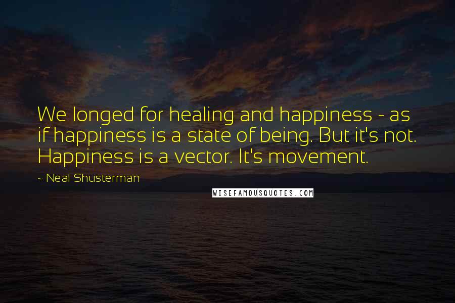 Neal Shusterman Quotes: We longed for healing and happiness - as if happiness is a state of being. But it's not. Happiness is a vector. It's movement.