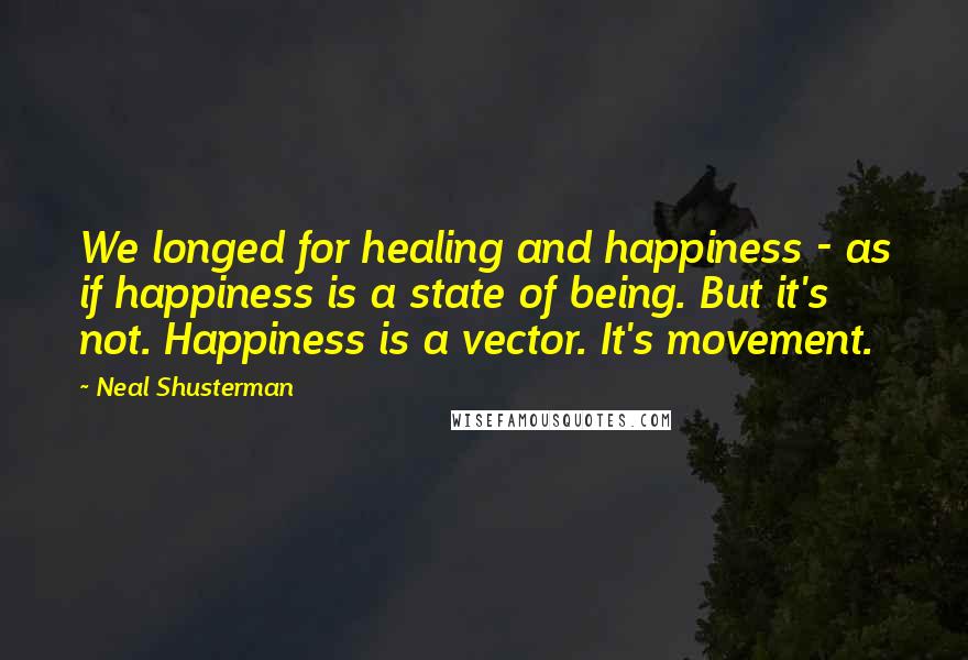 Neal Shusterman Quotes: We longed for healing and happiness - as if happiness is a state of being. But it's not. Happiness is a vector. It's movement.