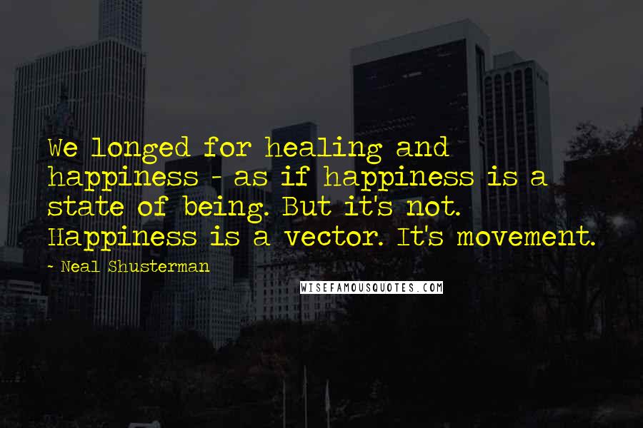 Neal Shusterman Quotes: We longed for healing and happiness - as if happiness is a state of being. But it's not. Happiness is a vector. It's movement.