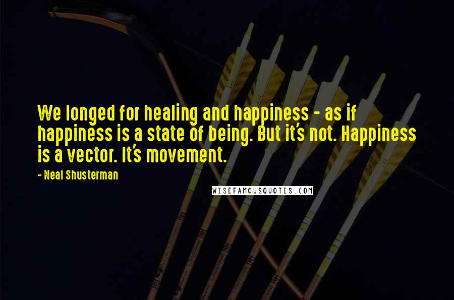 Neal Shusterman Quotes: We longed for healing and happiness - as if happiness is a state of being. But it's not. Happiness is a vector. It's movement.
