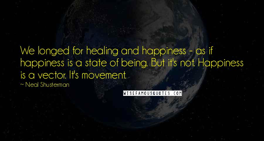 Neal Shusterman Quotes: We longed for healing and happiness - as if happiness is a state of being. But it's not. Happiness is a vector. It's movement.