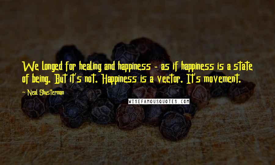 Neal Shusterman Quotes: We longed for healing and happiness - as if happiness is a state of being. But it's not. Happiness is a vector. It's movement.