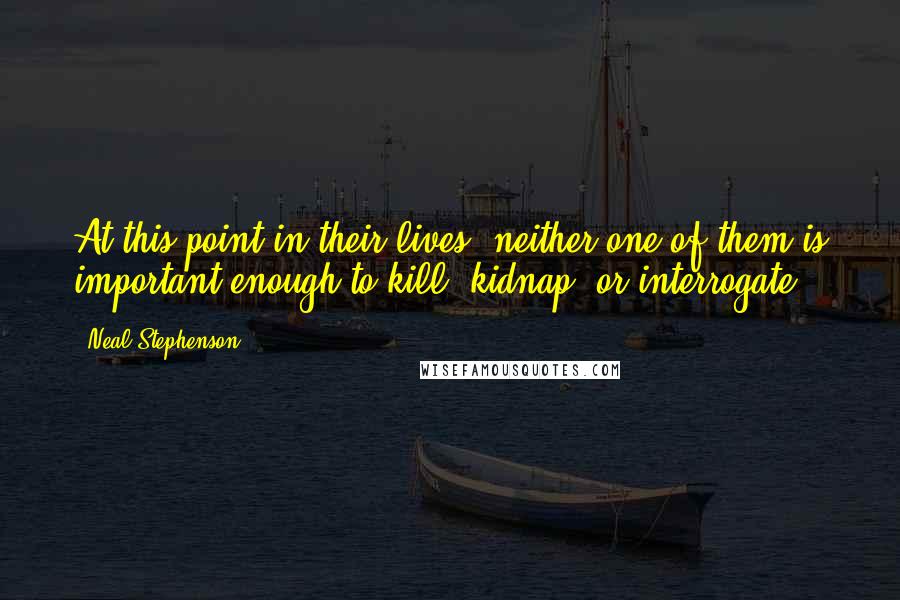 Neal Stephenson Quotes: At this point in their lives, neither one of them is important enough to kill, kidnap, or interrogate.