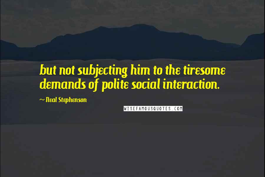 Neal Stephenson Quotes: but not subjecting him to the tiresome demands of polite social interaction.