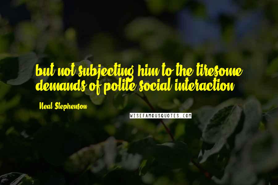Neal Stephenson Quotes: but not subjecting him to the tiresome demands of polite social interaction.