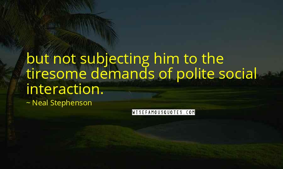 Neal Stephenson Quotes: but not subjecting him to the tiresome demands of polite social interaction.