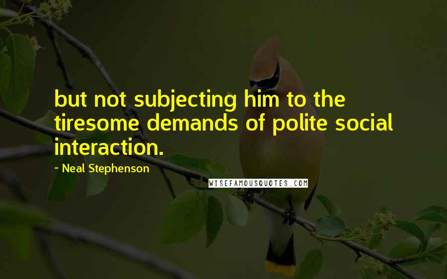 Neal Stephenson Quotes: but not subjecting him to the tiresome demands of polite social interaction.