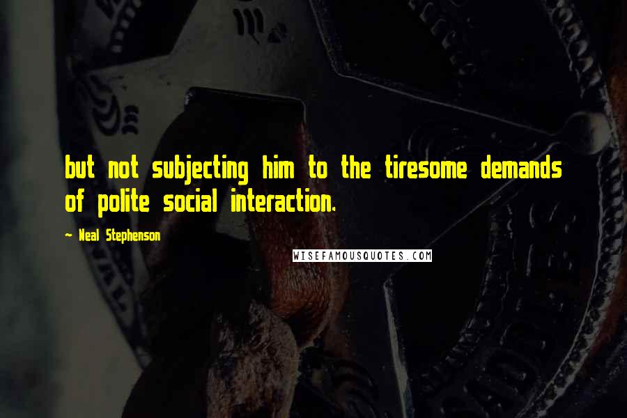 Neal Stephenson Quotes: but not subjecting him to the tiresome demands of polite social interaction.