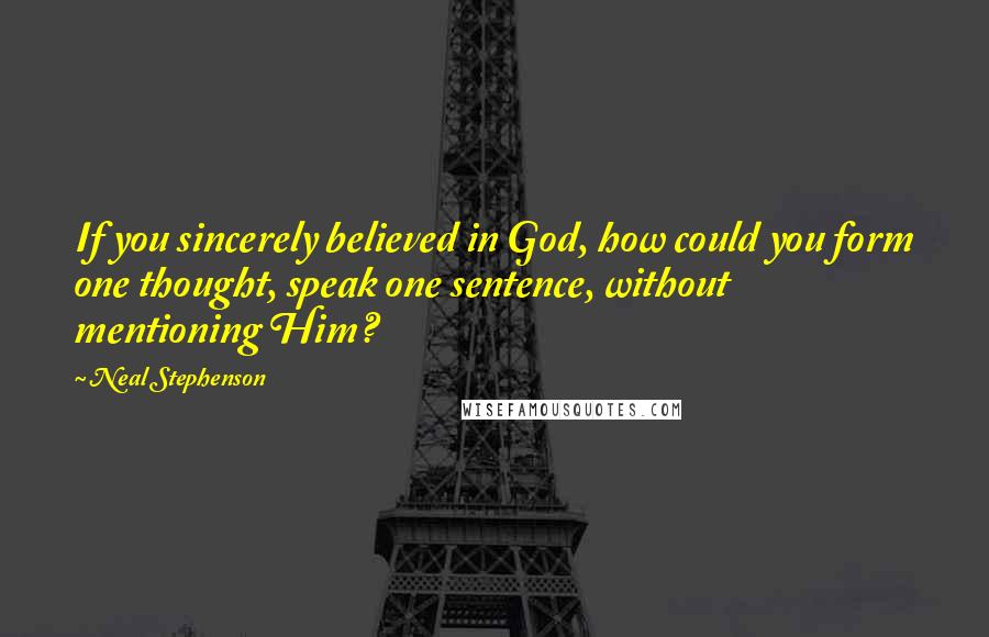 Neal Stephenson Quotes: If you sincerely believed in God, how could you form one thought, speak one sentence, without mentioning Him?