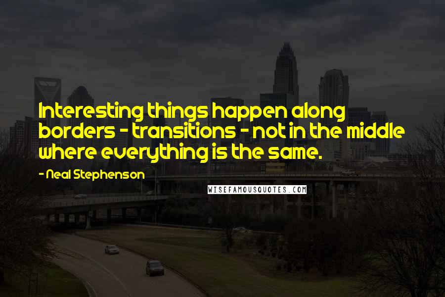 Neal Stephenson Quotes: Interesting things happen along borders - transitions - not in the middle where everything is the same.