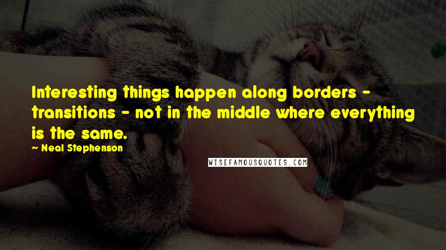 Neal Stephenson Quotes: Interesting things happen along borders - transitions - not in the middle where everything is the same.