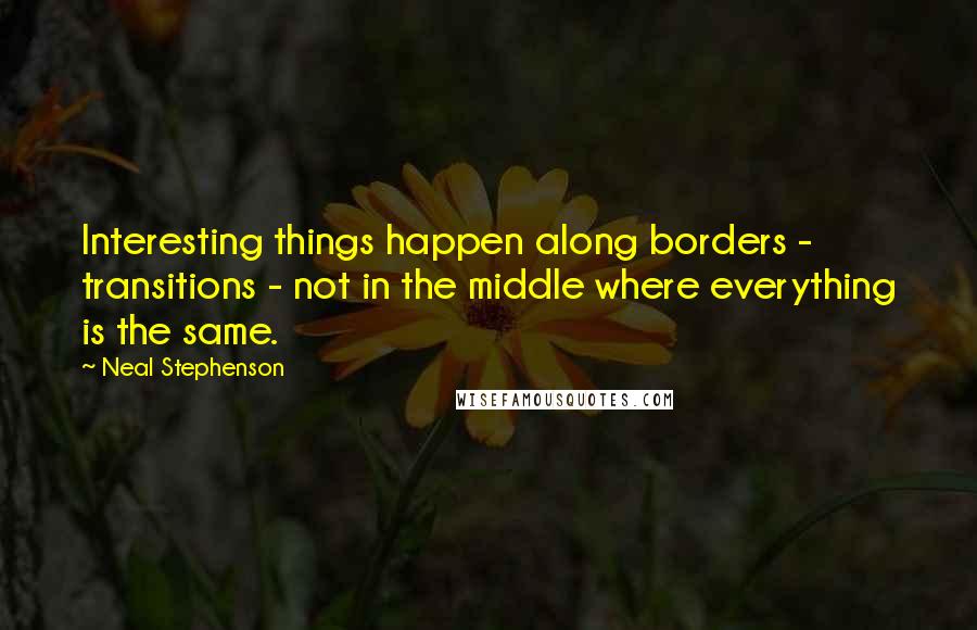 Neal Stephenson Quotes: Interesting things happen along borders - transitions - not in the middle where everything is the same.