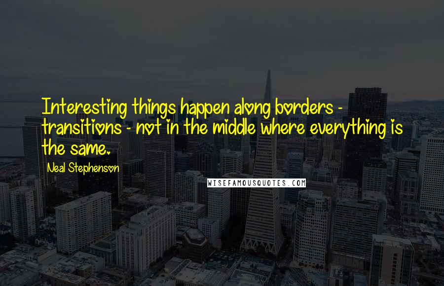 Neal Stephenson Quotes: Interesting things happen along borders - transitions - not in the middle where everything is the same.