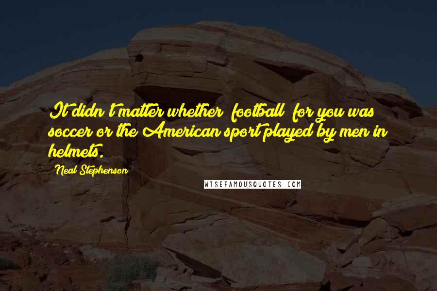 Neal Stephenson Quotes: It didn't matter whether "football" for you was soccer or the American sport played by men in helmets.