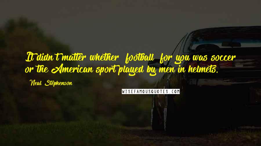 Neal Stephenson Quotes: It didn't matter whether "football" for you was soccer or the American sport played by men in helmets.