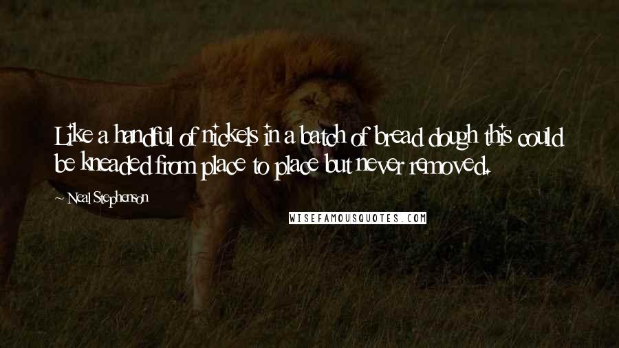 Neal Stephenson Quotes: Like a handful of nickels in a batch of bread dough this could be kneaded from place to place but never removed.