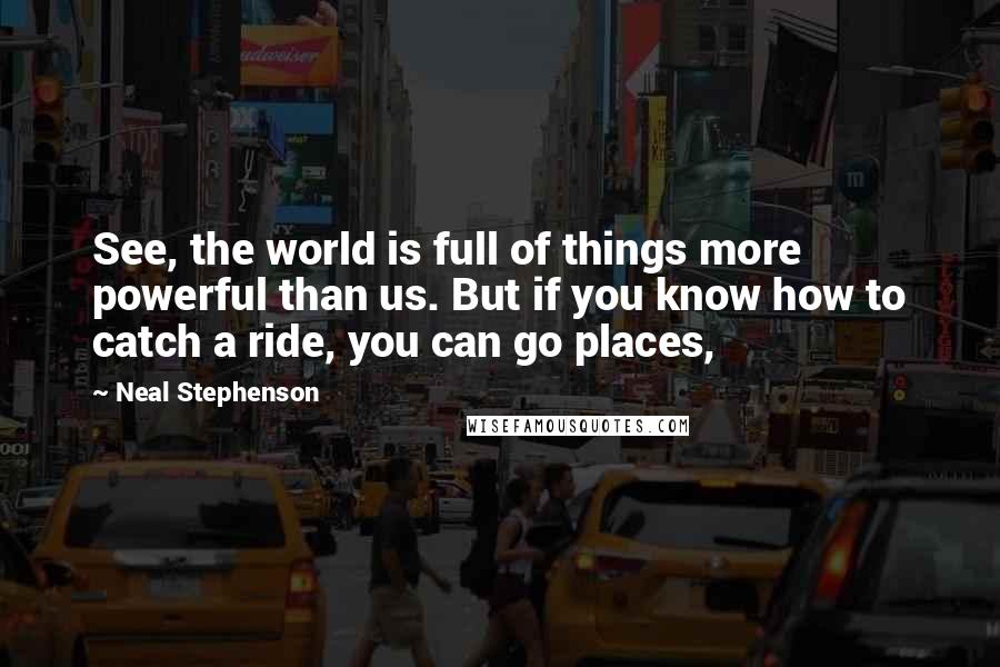 Neal Stephenson Quotes: See, the world is full of things more powerful than us. But if you know how to catch a ride, you can go places,