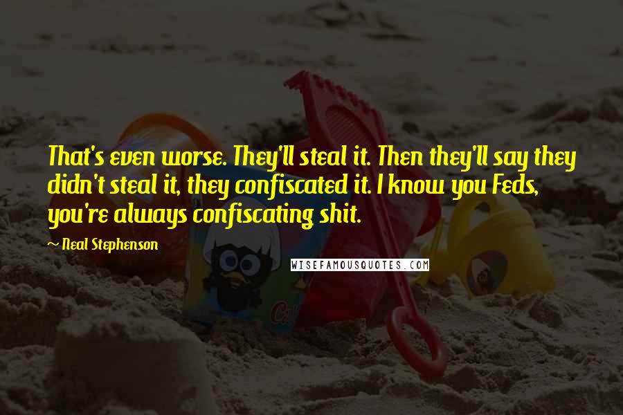 Neal Stephenson Quotes: That's even worse. They'll steal it. Then they'll say they didn't steal it, they confiscated it. I know you Feds, you're always confiscating shit.