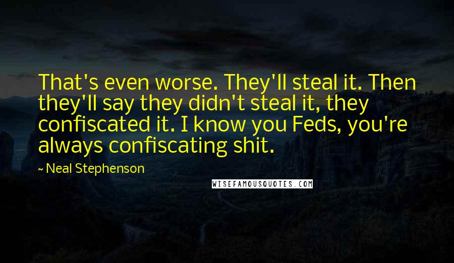 Neal Stephenson Quotes: That's even worse. They'll steal it. Then they'll say they didn't steal it, they confiscated it. I know you Feds, you're always confiscating shit.