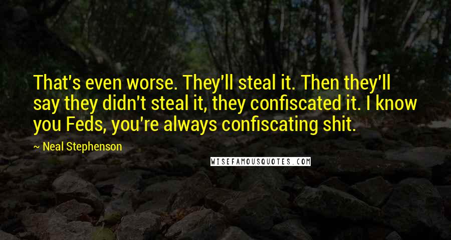 Neal Stephenson Quotes: That's even worse. They'll steal it. Then they'll say they didn't steal it, they confiscated it. I know you Feds, you're always confiscating shit.