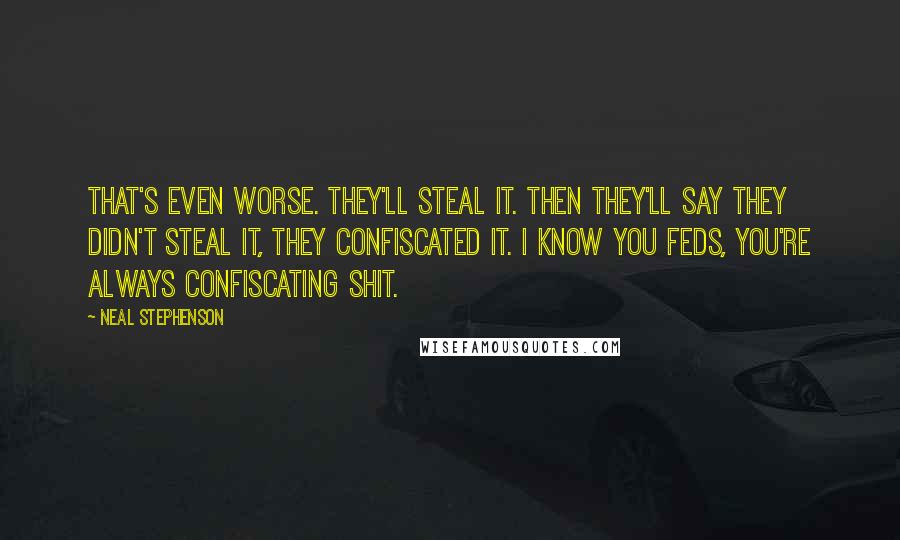 Neal Stephenson Quotes: That's even worse. They'll steal it. Then they'll say they didn't steal it, they confiscated it. I know you Feds, you're always confiscating shit.