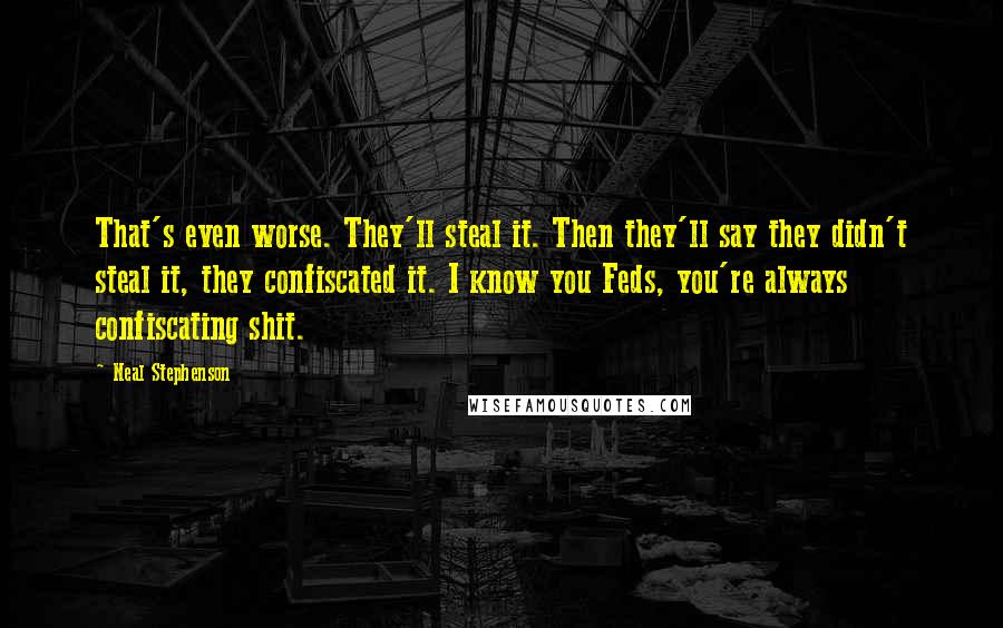 Neal Stephenson Quotes: That's even worse. They'll steal it. Then they'll say they didn't steal it, they confiscated it. I know you Feds, you're always confiscating shit.