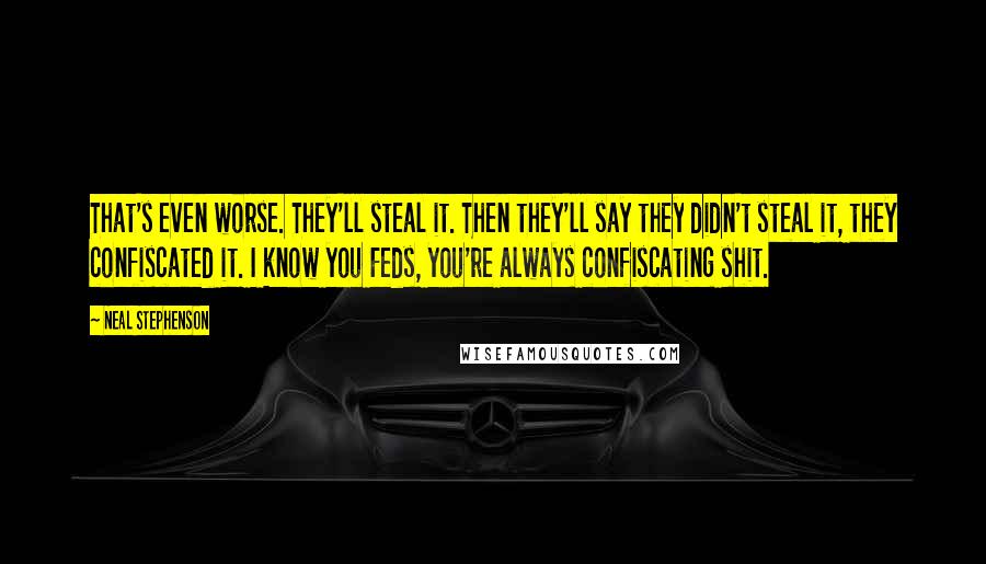 Neal Stephenson Quotes: That's even worse. They'll steal it. Then they'll say they didn't steal it, they confiscated it. I know you Feds, you're always confiscating shit.