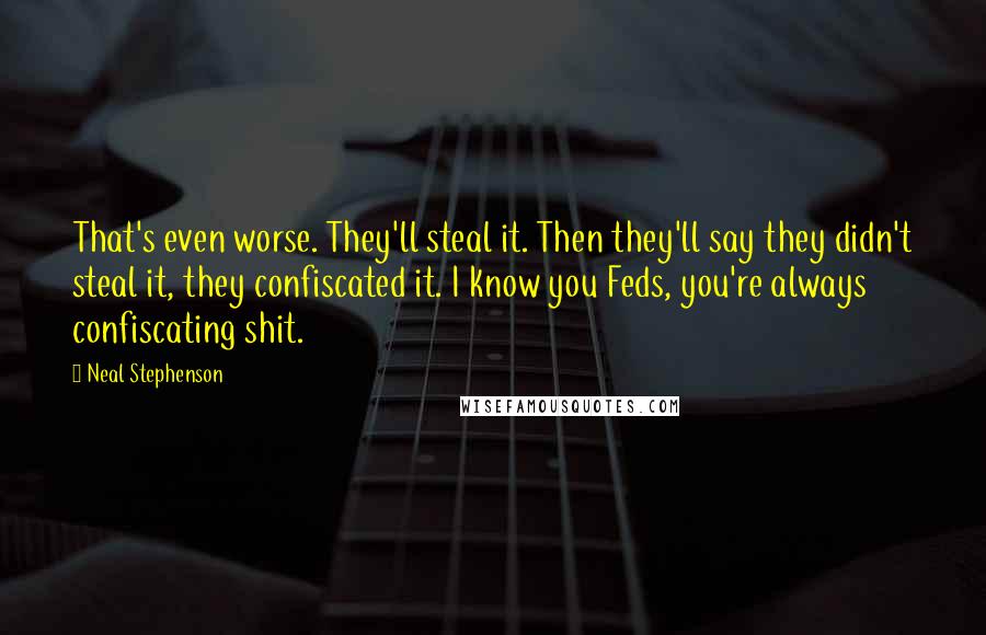 Neal Stephenson Quotes: That's even worse. They'll steal it. Then they'll say they didn't steal it, they confiscated it. I know you Feds, you're always confiscating shit.