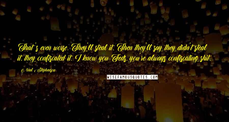 Neal Stephenson Quotes: That's even worse. They'll steal it. Then they'll say they didn't steal it, they confiscated it. I know you Feds, you're always confiscating shit.