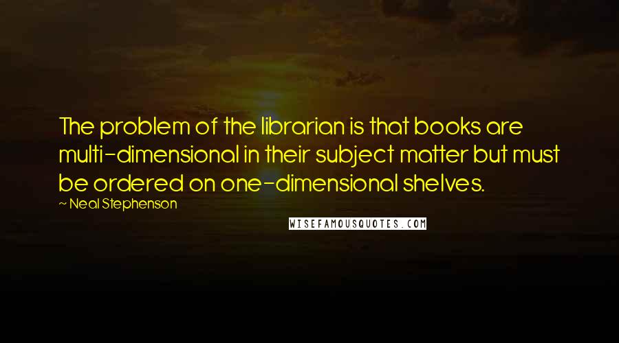 Neal Stephenson Quotes: The problem of the librarian is that books are multi-dimensional in their subject matter but must be ordered on one-dimensional shelves.