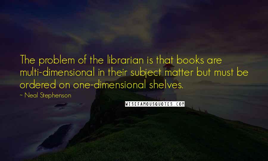 Neal Stephenson Quotes: The problem of the librarian is that books are multi-dimensional in their subject matter but must be ordered on one-dimensional shelves.