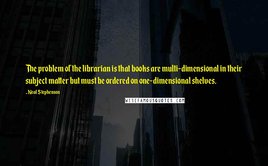 Neal Stephenson Quotes: The problem of the librarian is that books are multi-dimensional in their subject matter but must be ordered on one-dimensional shelves.