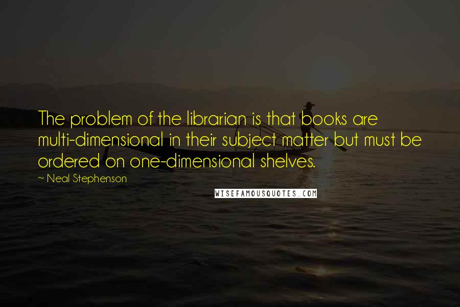 Neal Stephenson Quotes: The problem of the librarian is that books are multi-dimensional in their subject matter but must be ordered on one-dimensional shelves.