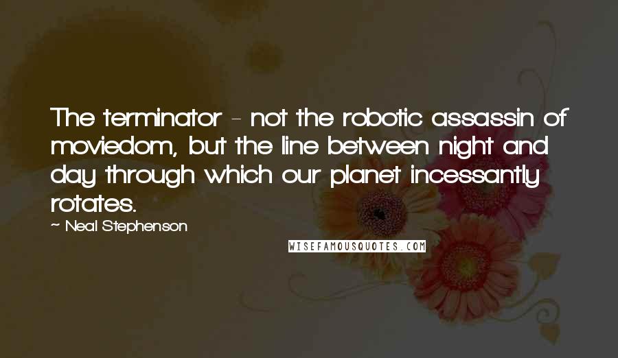 Neal Stephenson Quotes: The terminator - not the robotic assassin of moviedom, but the line between night and day through which our planet incessantly rotates.