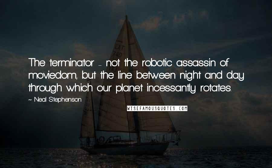 Neal Stephenson Quotes: The terminator - not the robotic assassin of moviedom, but the line between night and day through which our planet incessantly rotates.