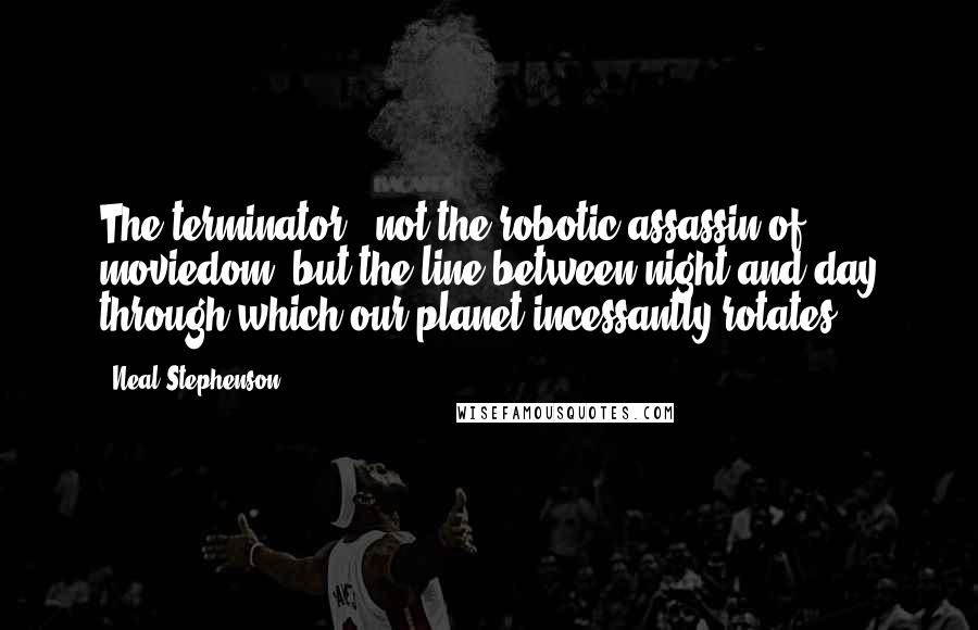 Neal Stephenson Quotes: The terminator - not the robotic assassin of moviedom, but the line between night and day through which our planet incessantly rotates.