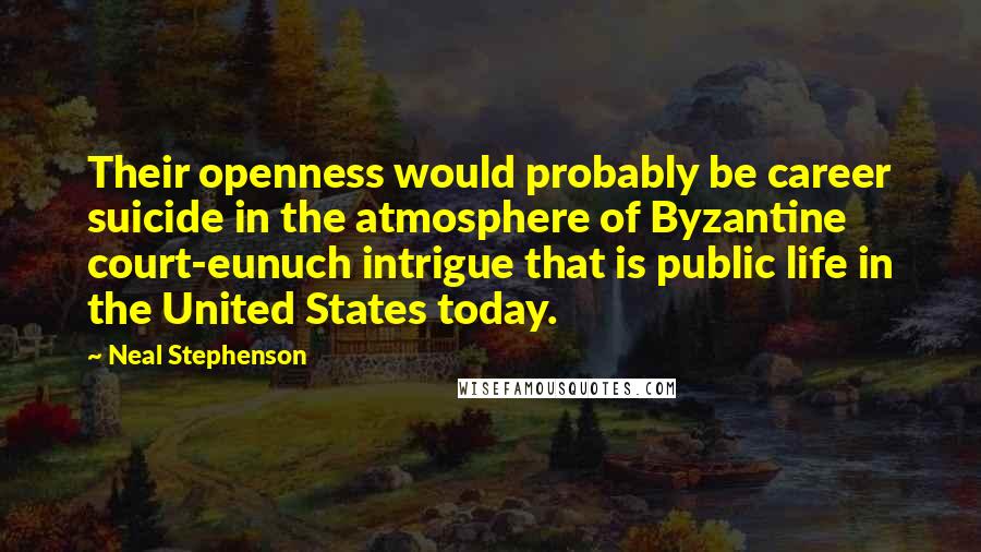 Neal Stephenson Quotes: Their openness would probably be career suicide in the atmosphere of Byzantine court-eunuch intrigue that is public life in the United States today.