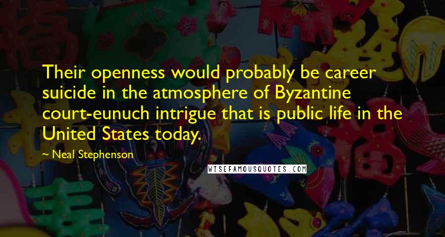 Neal Stephenson Quotes: Their openness would probably be career suicide in the atmosphere of Byzantine court-eunuch intrigue that is public life in the United States today.