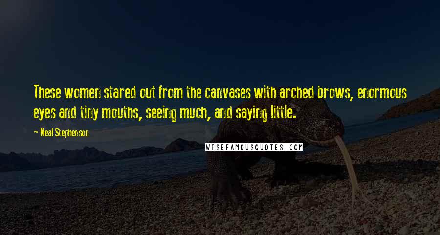 Neal Stephenson Quotes: These women stared out from the canvases with arched brows, enormous eyes and tiny mouths, seeing much, and saying little.
