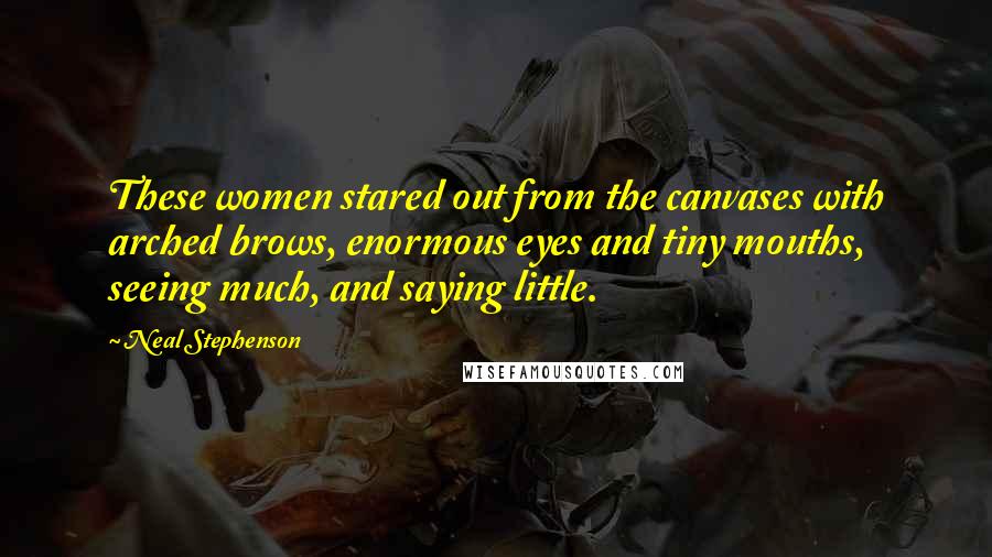 Neal Stephenson Quotes: These women stared out from the canvases with arched brows, enormous eyes and tiny mouths, seeing much, and saying little.